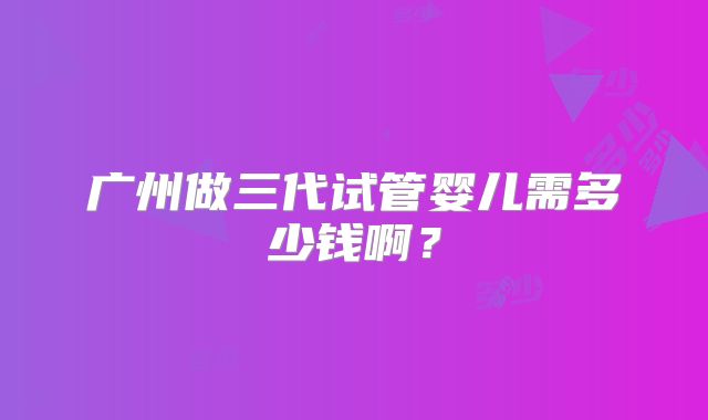 广州做三代试管婴儿需多少钱啊?