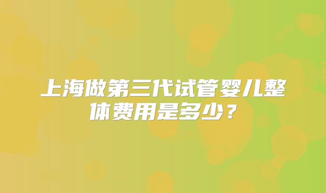 上海做第三代试管婴儿整体费用是多少？