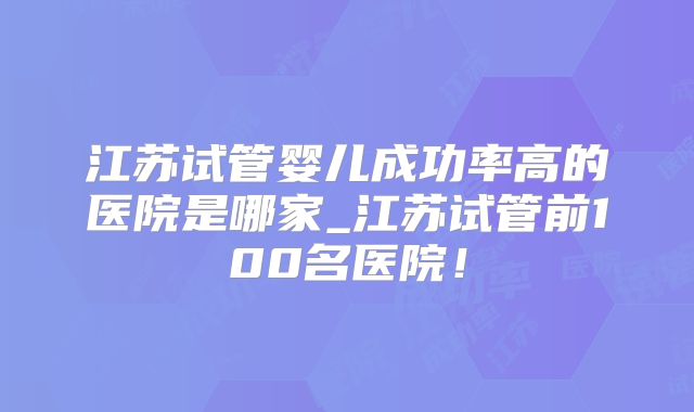 江苏试管婴儿成功率高的医院是哪家_江苏试管前100名医院!