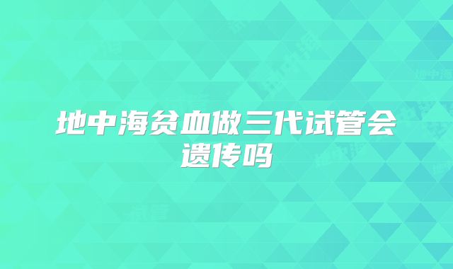 地中海贫血做三代试管会遗传吗