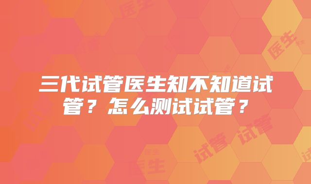 三代试管医生知不知道试管？怎么测试试管？