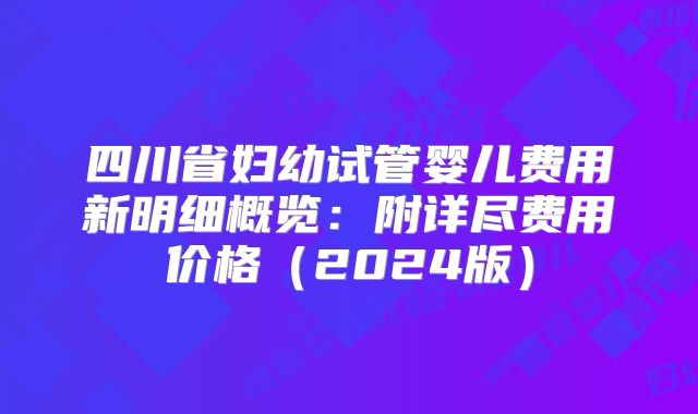 四川省妇幼试管婴儿费用新明细概览:附详尽费用价格(2024版)