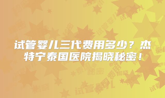 试管婴儿三代费用多少？杰特宁泰国医院揭晓秘密！