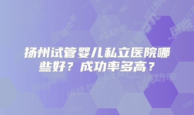 扬州试管婴儿私立医院哪些好？成功率多高？
