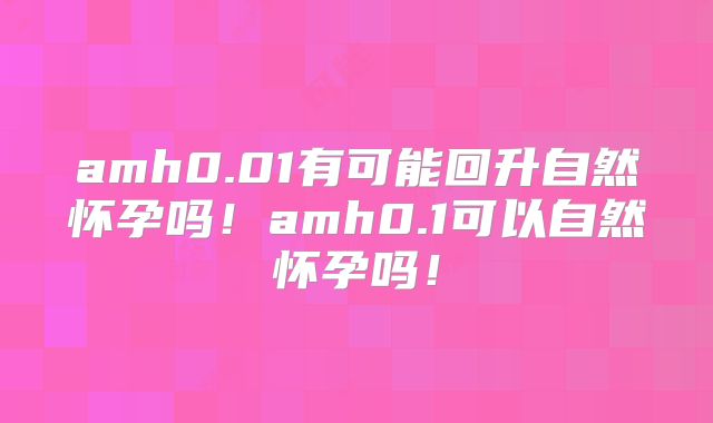 amh0.01有可能回升自然怀孕吗!amh0.1可以自然怀孕吗!