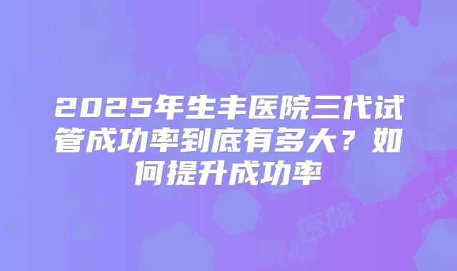 2025年生丰医院三代试管成功率到底有多大？如何提升成功率