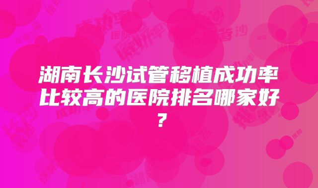 湖南长沙试管移植成功率比较高的医院排名哪家好?