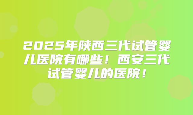 2025年陕西三代试管婴儿医院有哪些！西安三代试管婴儿的医院！