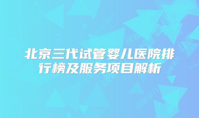 北京三代试管婴儿医院排行榜及服务项目解析