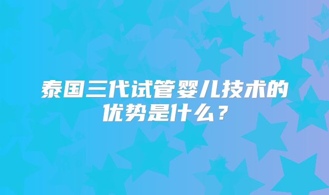 泰国三代试管婴儿技术的优势是什么？