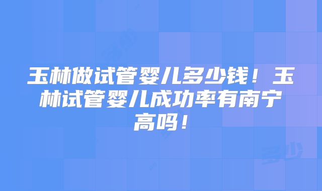 玉林做试管婴儿多少钱!玉林试管婴儿成功率有南宁高吗!
