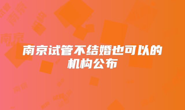 南京试管不结婚也可以的机构公布
