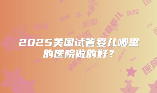 2025美国试管婴儿哪里的医院做的好？