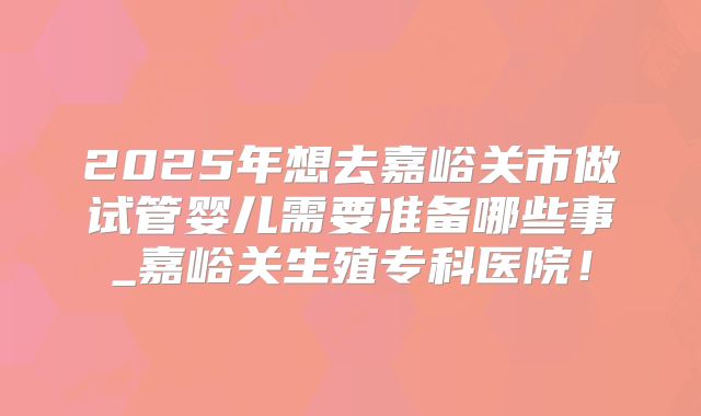 2025年想去嘉峪关市做试管婴儿需要准备哪些事_嘉峪关生殖专科医院！