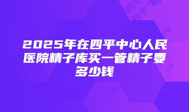 2025年在四平中心人民医院精子库买一管精子要多少钱