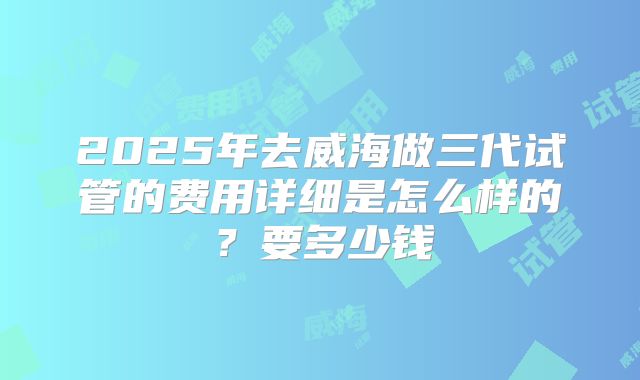 2025年去威海做三代试管的费用详细是怎么样的？要多少钱