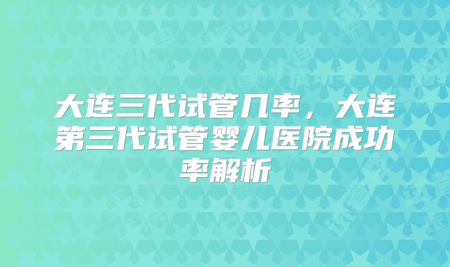 大连三代试管几率,大连第三代试管婴儿医院成功率解析