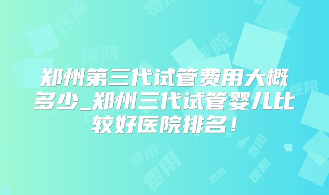 郑州第三代试管费用大概多少_郑州三代试管婴儿比较好医院排名！