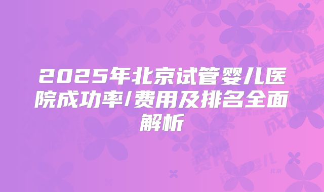 2025年北京试管婴儿医院成功率/费用及排名全面解析
