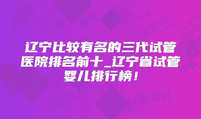 辽宁比较有名的三代试管医院排名前十_辽宁省试管婴儿排行榜！