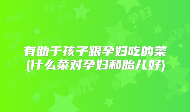 有助于孩子跟孕妇吃的菜(什么菜对孕妇和胎儿好)