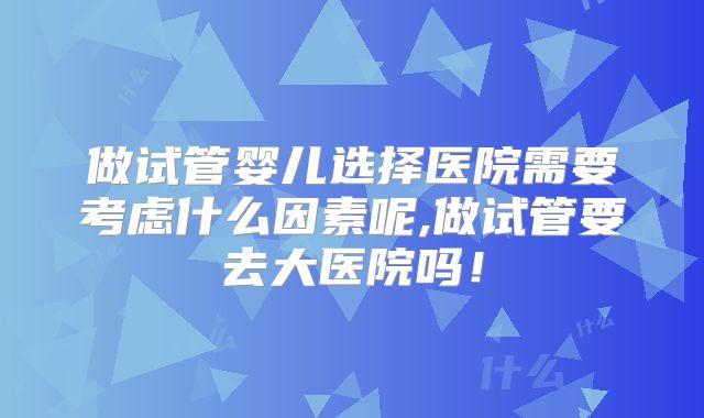 做试管婴儿选择医院需要考虑什么因素呢,做试管要去大医院吗!