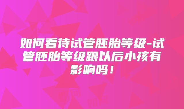 如何看待试管胚胎等级-试管胚胎等级跟以后小孩有影响吗！