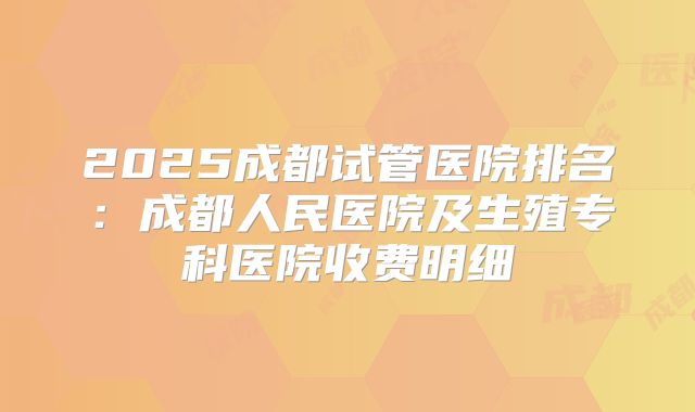 2025成都试管医院排名：成都人民医院及生殖专科医院收费明细