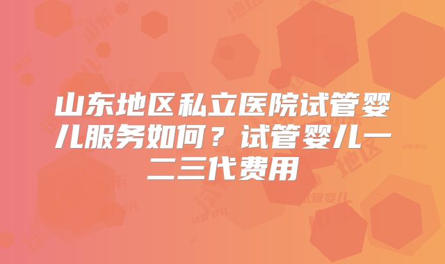 山东地区私立医院试管婴儿服务如何?试管婴儿一二三代费用