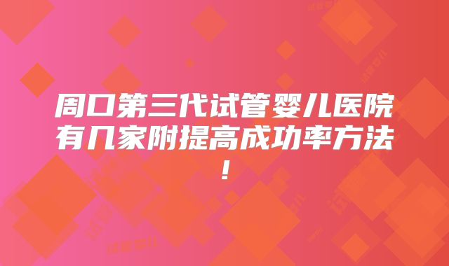 周口第三代试管婴儿医院有几家附提高成功率方法!