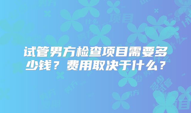试管男方检查项目需要多少钱?费用取决于什么?