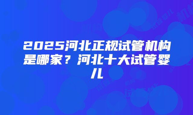 2025河北正规试管机构是哪家?河北十大试管婴儿