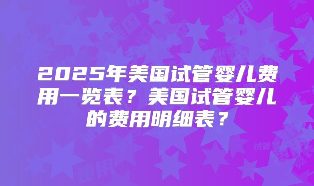 2025年美国试管婴儿费用一览表？美国试管婴儿的费用明细表？