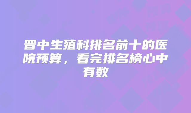 晋中生殖科排名前十的医院预算,看完排名榜心中有数