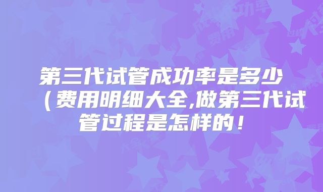 第三代试管成功率是多少(费用明细大全,做第三代试管过程是怎样的!
