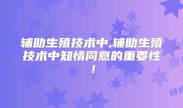 辅助生殖技术中,辅助生殖技术中知情同意的重要性!