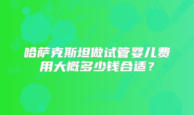 哈萨克斯坦做试管婴儿费用大概多少钱合适？