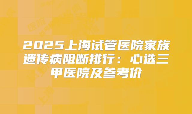 2025上海试管医院家族遗传病阻断排行：心选三甲医院及参考价