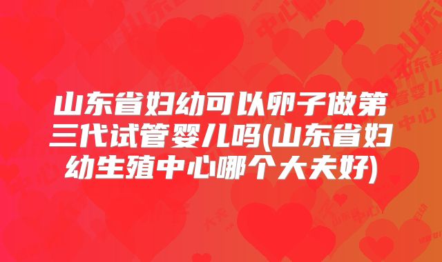 山东省妇幼可以卵子做第三代试管婴儿吗(山东省妇幼生殖中心哪个大夫好)