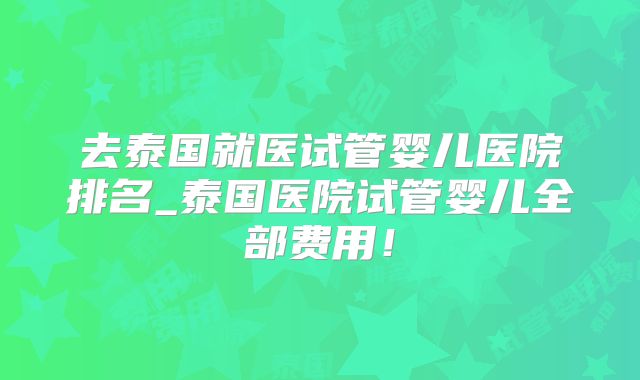 去泰国就医试管婴儿医院排名_泰国医院试管婴儿全部费用！