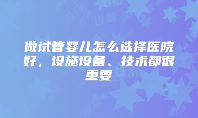 做试管婴儿怎么选择医院好，设施设备、技术都很重要