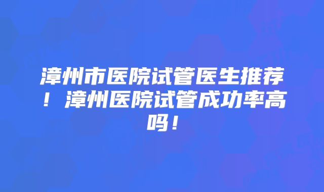漳州市医院试管医生推荐！漳州医院试管成功率高吗！