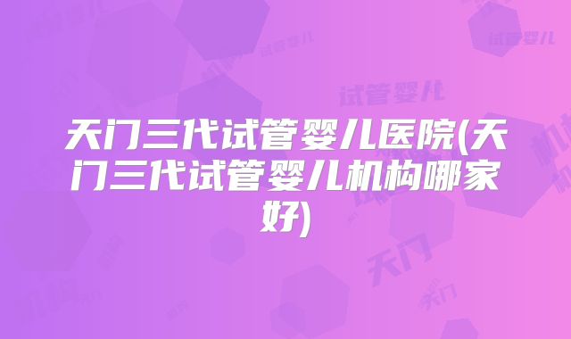 天门三代试管婴儿医院(天门三代试管婴儿机构哪家好)