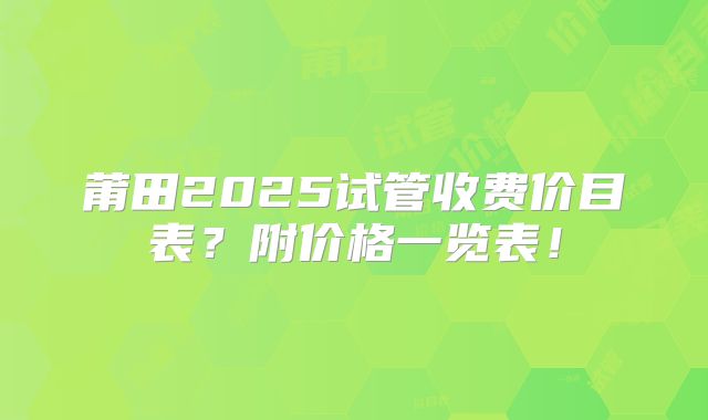 莆田2025试管收费价目表?附价格一览表!