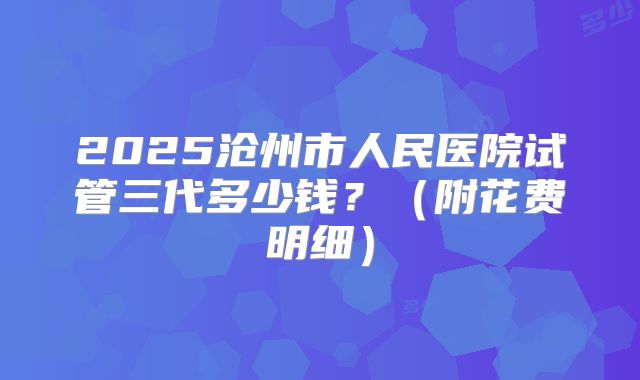 2025沧州市人民医院试管三代多少钱?(附花费明细)