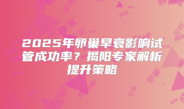 2025年卵巢早衰影响试管成功率?揭阳专家解析提升策略