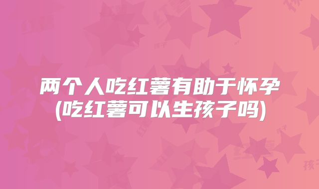 两个人吃红薯有助于怀孕(吃红薯可以生孩子吗)