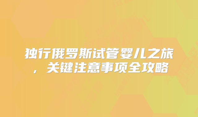 独行俄罗斯试管婴儿之旅，关键注意事项全攻略