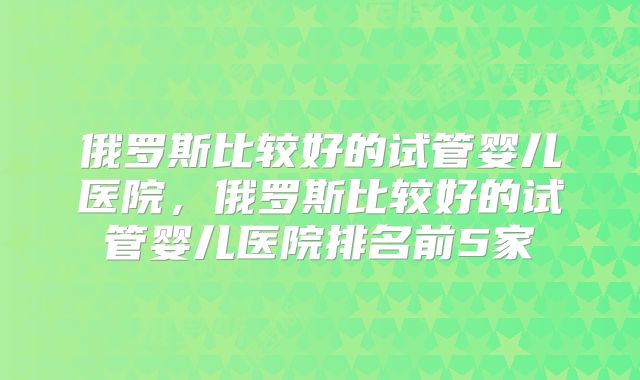俄罗斯比较好的试管婴儿医院，俄罗斯比较好的试管婴儿医院排名前5家