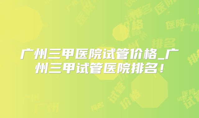广州三甲医院试管价格_广州三甲试管医院排名！